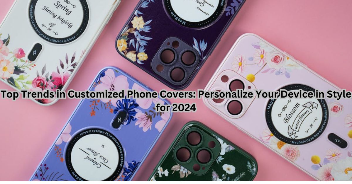 Top Trends in Customized Phone Covers: Personalize Your Device in Style for 2024